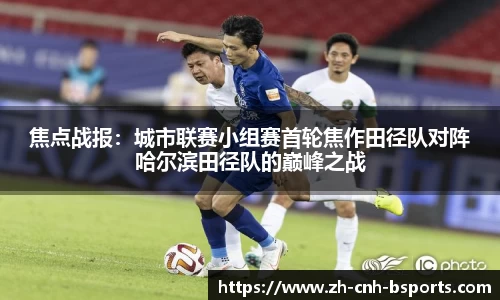 焦点战报：城市联赛小组赛首轮焦作田径队对阵哈尔滨田径队的巅峰之战